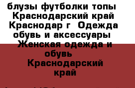 блузы.футболки.топы - Краснодарский край, Краснодар г. Одежда, обувь и аксессуары » Женская одежда и обувь   . Краснодарский край